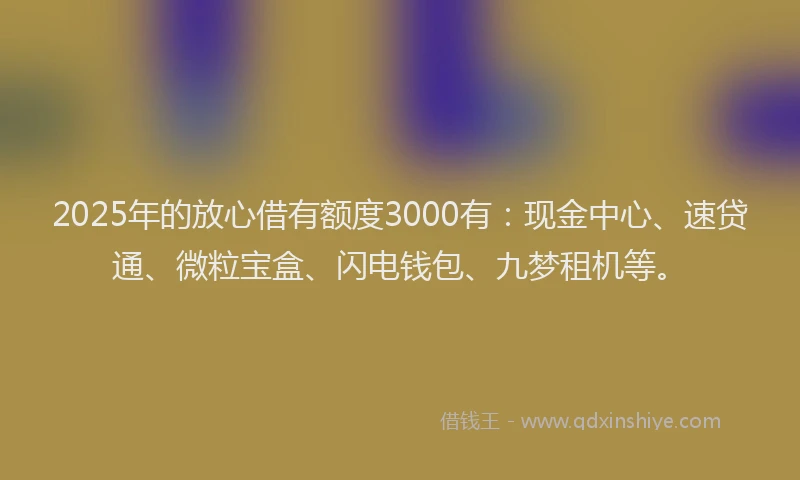 2025年的放心借有额度3000有：现金中心、速贷通、微粒宝盒、闪电钱包、九梦租机等。