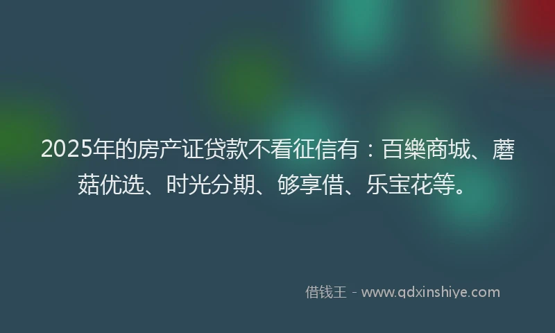 2025年的房产证贷款不看征信有：百樂商城、蘑菇优选、时光分期、够享借、乐宝花等。