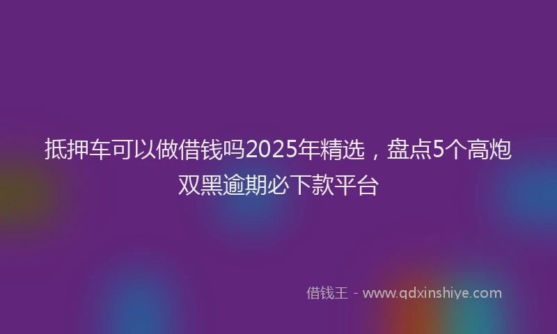 抵押车可以做借钱吗2025年精选，盘点5个高炮双黑逾期必下款平台