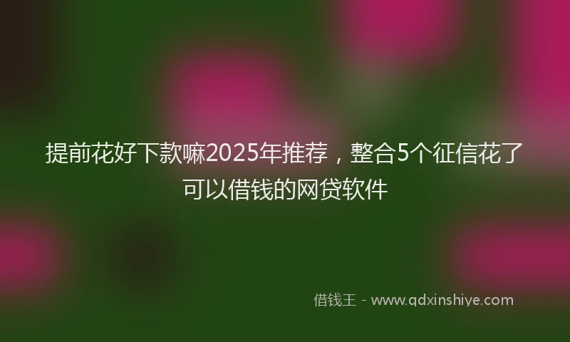 提前花好下款嘛2025年推荐，整合5个征信花了可以借钱的网贷软件