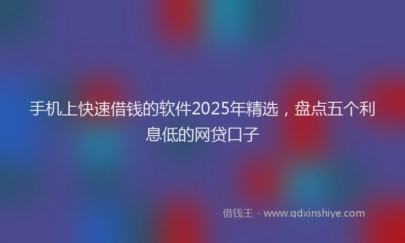 手机上快速借钱的软件2025年精选，盘点五个利息低的网贷口子