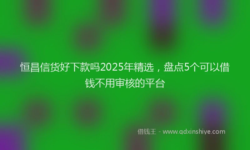 恒昌信货好下款吗2025年精选，盘点5个可以借钱不用审核的平台