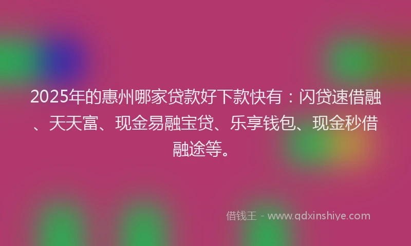 2025年的惠州哪家贷款好下款快有：闪贷速借融、天天富、现金易融宝贷、乐享钱包、现金秒借融途等。