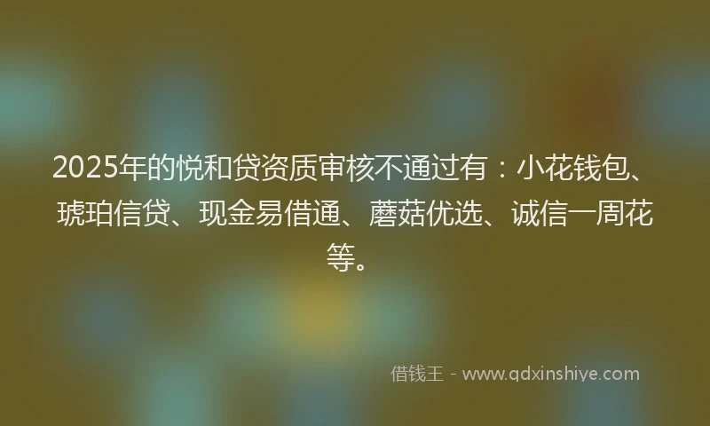 2025年的悦和贷资质审核不通过有：小花钱包、琥珀信贷、现金易借通、蘑菇优选、诚信一周花等。