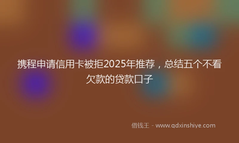 携程申请信用卡被拒2025年推荐，总结五个不看欠款的贷款口子