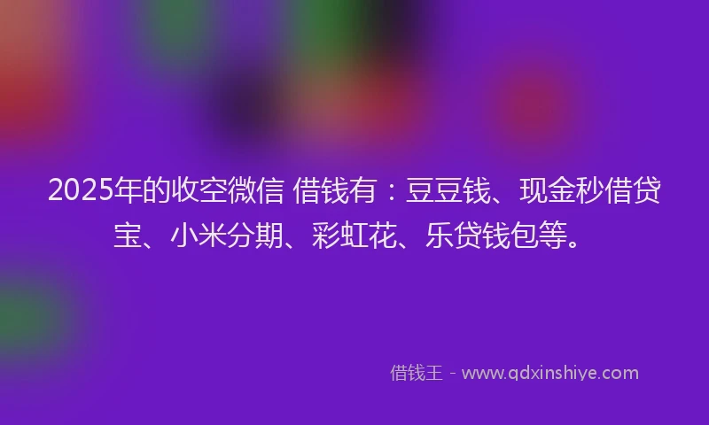 2025年的收空微信 借钱有：豆豆钱、现金秒借贷宝、小米分期、彩虹花、乐贷钱包等。