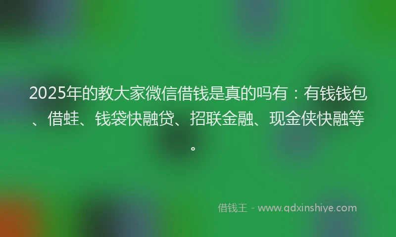 2025年的教大家微信借钱是真的吗有：有钱钱包、借蛙、钱袋快融贷、招联金融、现金侠快融等。