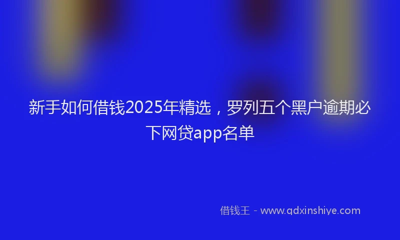 新手如何借钱2025年精选，罗列五个黑户逾期必下网贷app名单