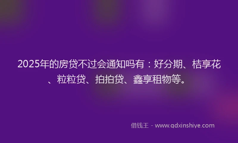 2025年的房贷不过会通知吗有：好分期、桔享花、粒粒贷、拍拍贷、鑫享租物等。