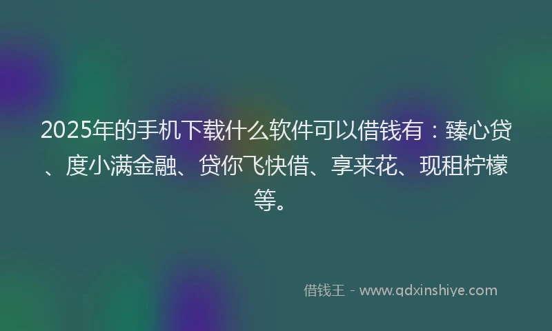 2025年的手机下载什么软件可以借钱有：臻心贷、度小满金融、贷你飞快借、享来花、现租柠檬等。