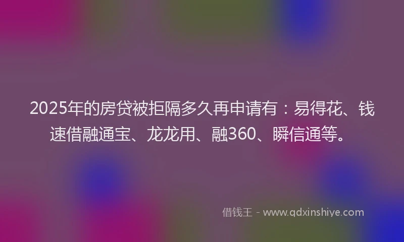 2025年的房贷被拒隔多久再申请有：易得花、钱速借融通宝、龙龙用、融360、瞬信通等。