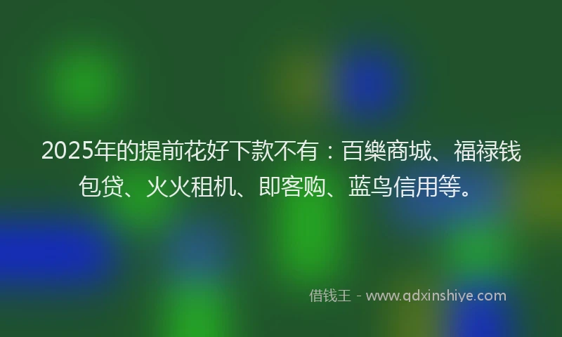 2025年的提前花好下款不有：百樂商城、福禄钱包贷、火火租机、即客购、蓝鸟信用等。
