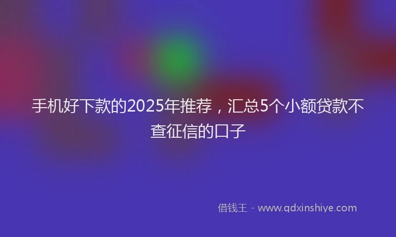 手机好下款的2025年推荐，汇总5个小额贷款不查征信的口子
