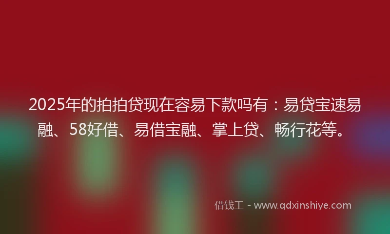 2025年的拍拍贷现在容易下款吗有：易贷宝速易融、58好借、易借宝融、掌上贷、畅行花等。