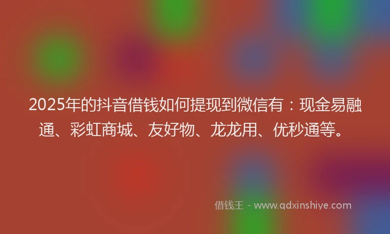 2025年的抖音借钱如何提现到微信有：现金易融通、彩虹商城、友好物、龙龙用、优秒通等。