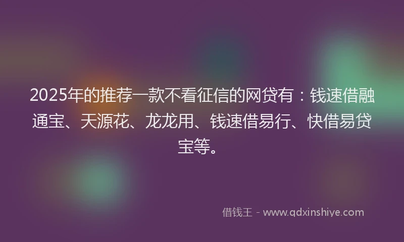 2025年的推荐一款不看征信的网贷有：钱速借融通宝、天源花、龙龙用、钱速借易行、快借易贷宝等。