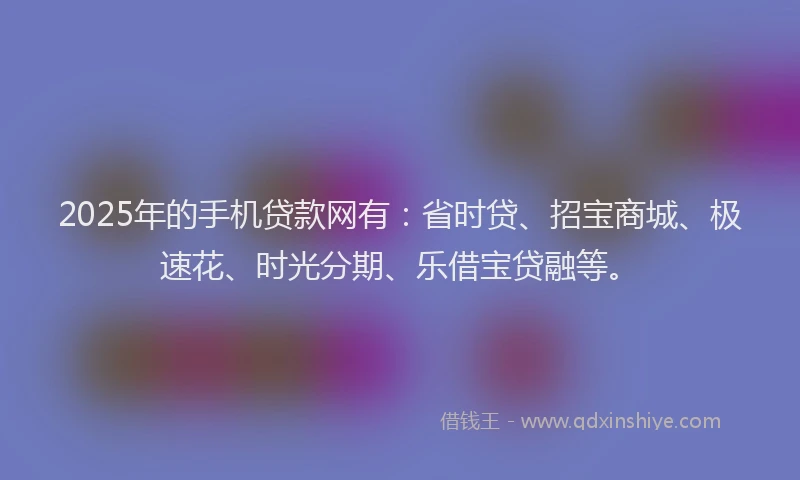 2025年的手机贷款网有：省时贷、招宝商城、极速花、时光分期、乐借宝贷融等。