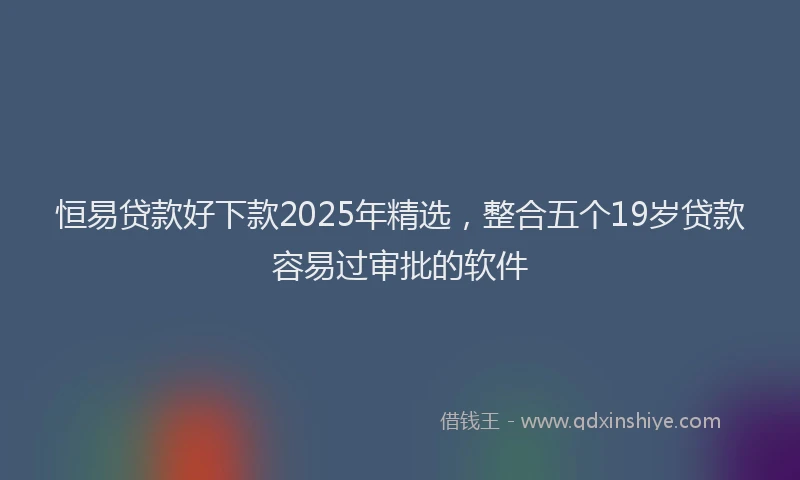 恒易贷款好下款2025年精选，整合五个19岁贷款容易过审批的软件