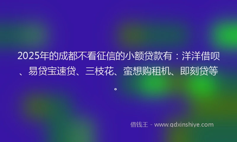 2025年的成都不看征信的小额贷款有：洋洋借呗、易贷宝速贷、三枝花、蛮想购租机、即刻贷等。