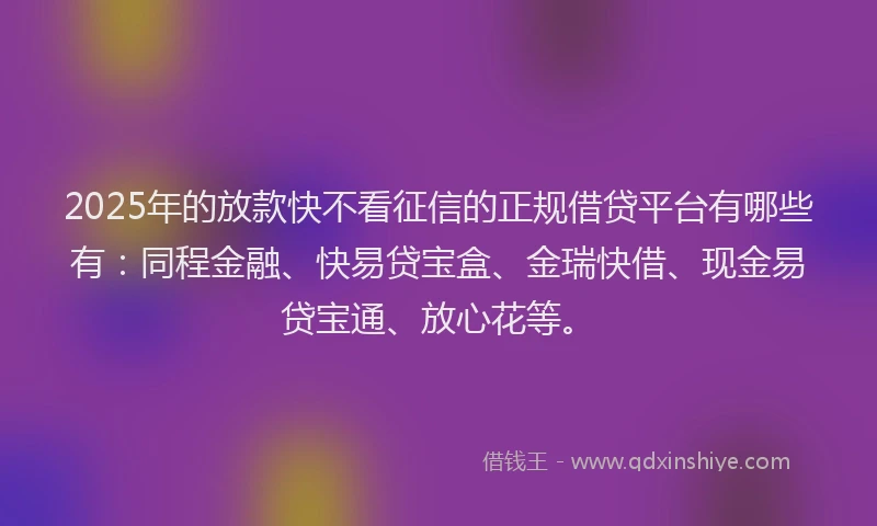 2025年的放款快不看征信的正规借贷平台有哪些有：同程金融、快易贷宝盒、金瑞快借、现金易贷宝通、放心花等。