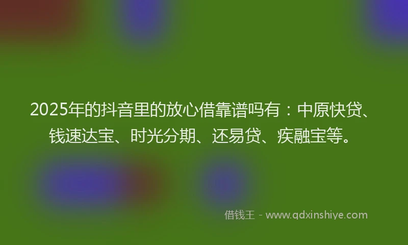 2025年的抖音里的放心借靠谱吗有：中原快贷、钱速达宝、时光分期、还易贷、疾融宝等。