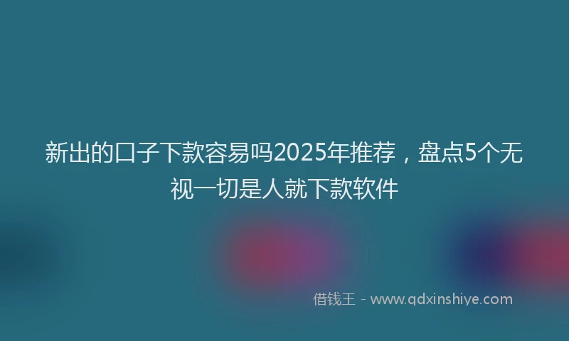 新出的口子下款容易吗2025年推荐，盘点5个无视一切是人就下款软件