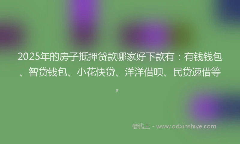 2025年的房子抵押贷款哪家好下款有：有钱钱包、智贷钱包、小花快贷、洋洋借呗、民贷速借等。