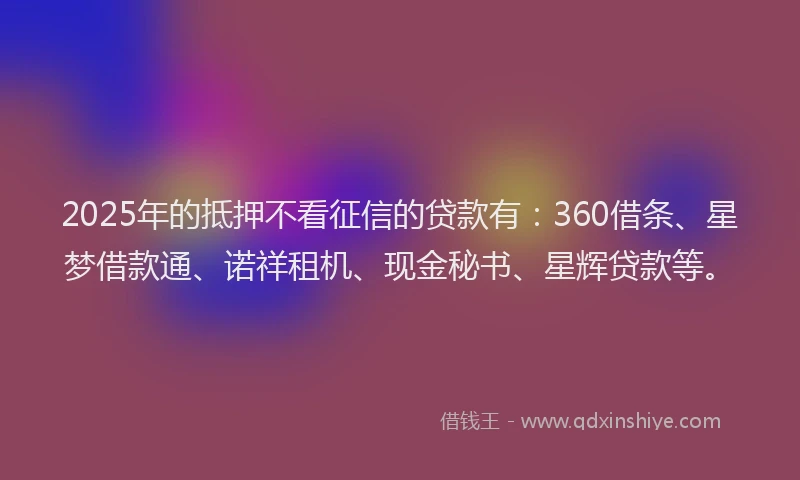 2025年的抵押不看征信的贷款有：360借条、星梦借款通、诺祥租机、现金秘书、星辉贷款等。