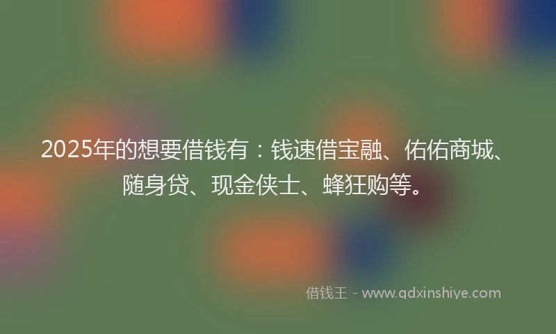 2025年的想要借钱有：钱速借宝融、佑佑商城、随身贷、现金侠士、蜂狂购等。