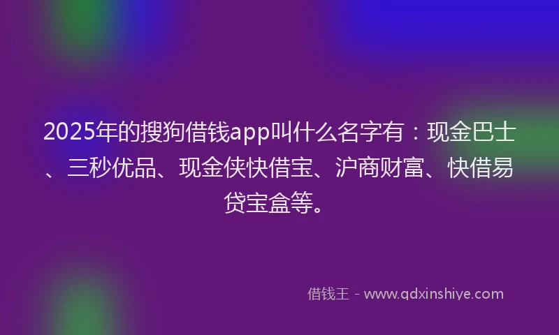 2025年的搜狗借钱app叫什么名字有：现金巴士、三秒优品、现金侠快借宝、沪商财富、快借易贷宝盒等。