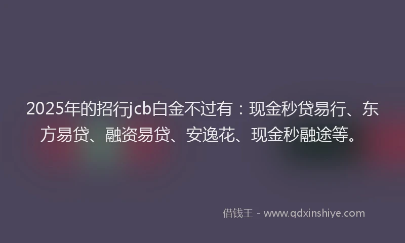 2025年的招行jcb白金不过有：现金秒贷易行、东方易贷、融资易贷、安逸花、现金秒融途等。