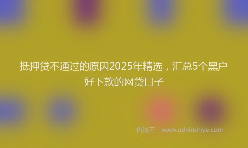 抵押贷不通过的原因2025年精选，汇总5个黑户好下款的网贷口子