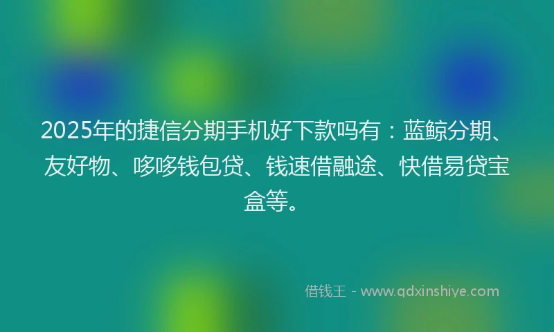 2025年的捷信分期手机好下款吗有：蓝鲸分期、友好物、哆哆钱包贷、钱速借融途、快借易贷宝盒等。