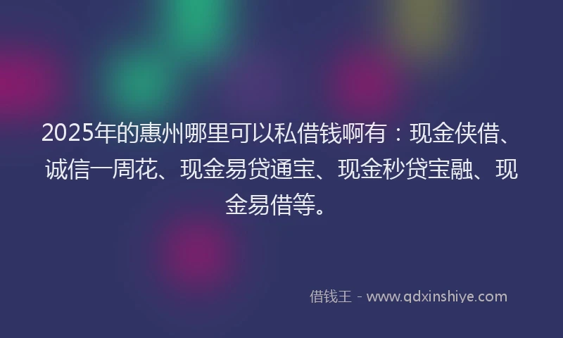 2025年的惠州哪里可以私借钱啊有：现金侠借、诚信一周花、现金易贷通宝、现金秒贷宝融、现金易借等。