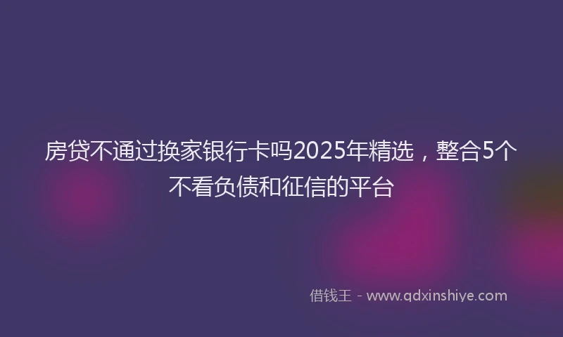 房贷不通过换家银行卡吗2025年精选，整合5个不看负债和征信的平台
