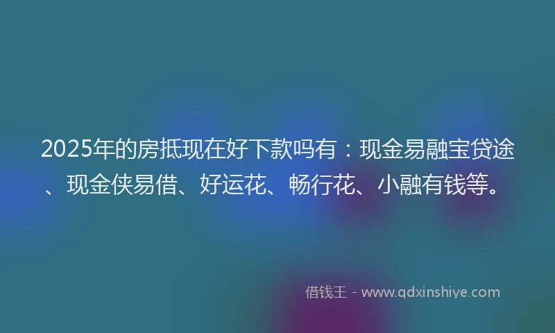 2025年的房抵现在好下款吗有：现金易融宝贷途、现金侠易借、好运花、畅行花、小融有钱等。
