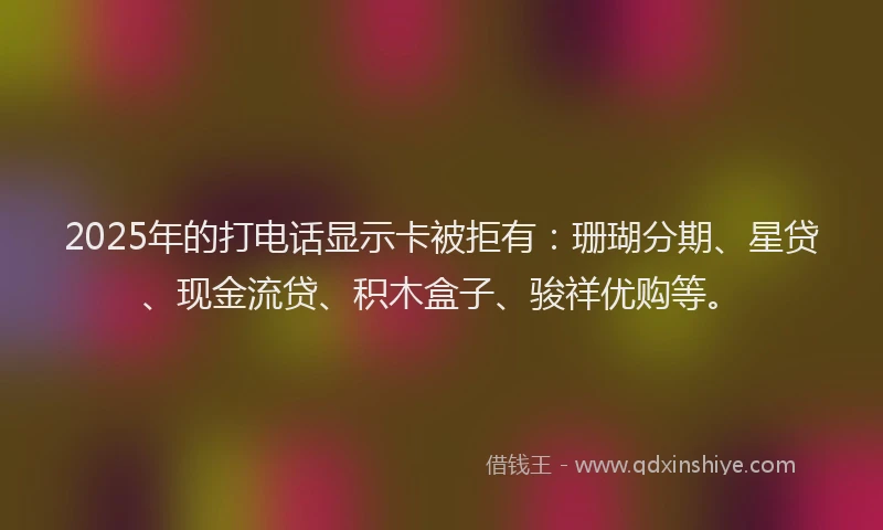 2025年的打电话显示卡被拒有：珊瑚分期、星贷、现金流贷、积木盒子、骏祥优购等。