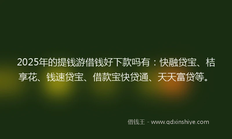 2025年的提钱游借钱好下款吗有：快融贷宝、桔享花、钱速贷宝、借款宝快贷通、天天富贷等。
