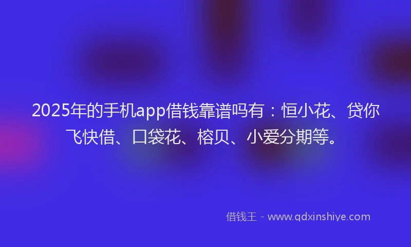 2025年的手机app借钱靠谱吗有：恒小花、贷你飞快借、口袋花、榕贝、小爱分期等。