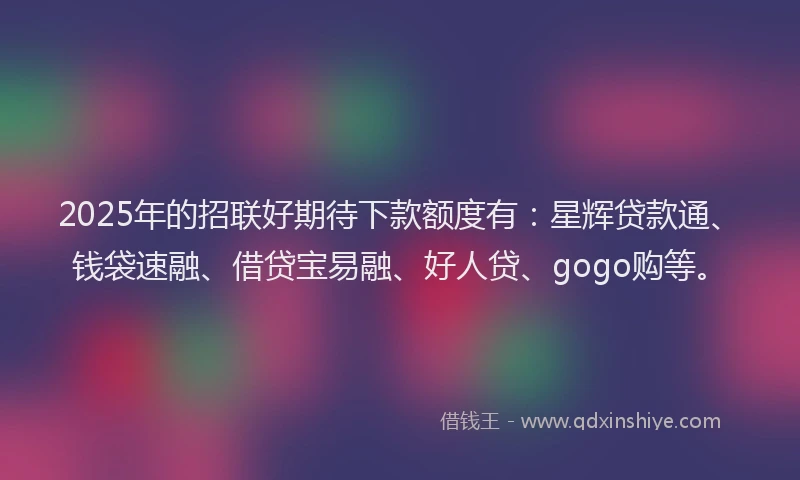 2025年的招联好期待下款额度有：星辉贷款通、钱袋速融、借贷宝易融、好人贷、gogo购等。
