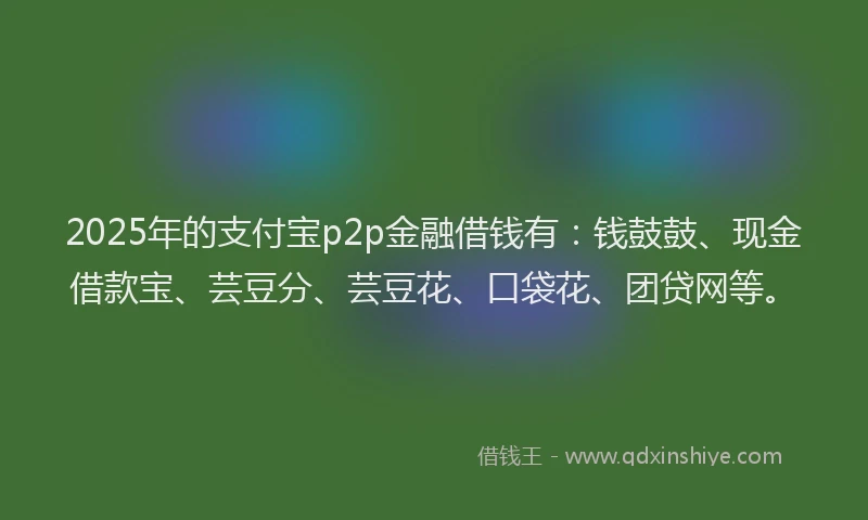 2025年的支付宝p2p金融借钱有：钱鼓鼓、现金借款宝、芸豆分、芸豆花、口袋花、团贷网等。