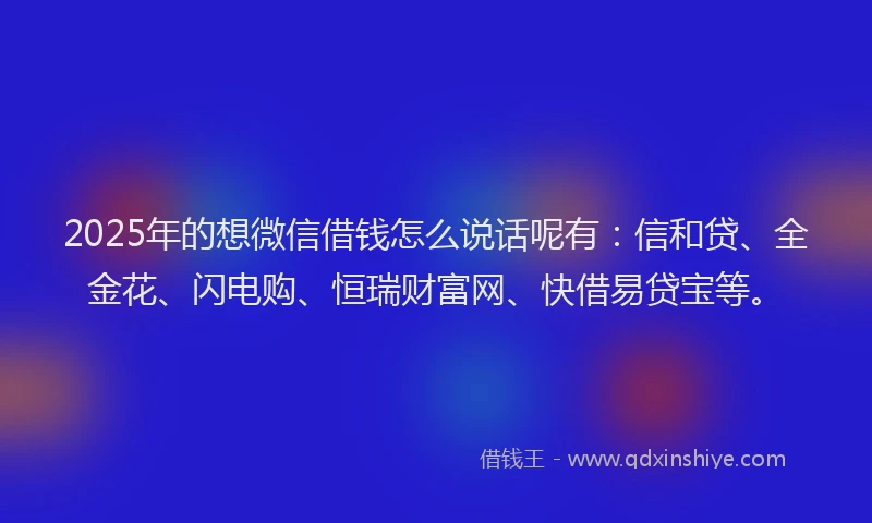 2025年的想微信借钱怎么说话呢有：信和贷、全金花、闪电购、恒瑞财富网、快借易贷宝等。