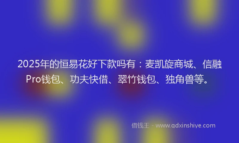 2025年的恒易花好下款吗有：麦凯旋商城、信融Pro钱包、功夫快借、翠竹钱包、独角兽等。