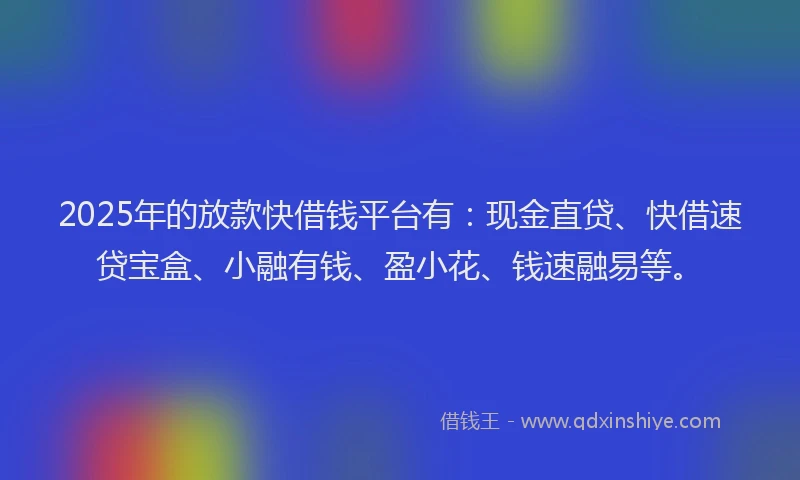 2025年的放款快借钱平台有：现金直贷、快借速贷宝盒、小融有钱、盈小花、钱速融易等。