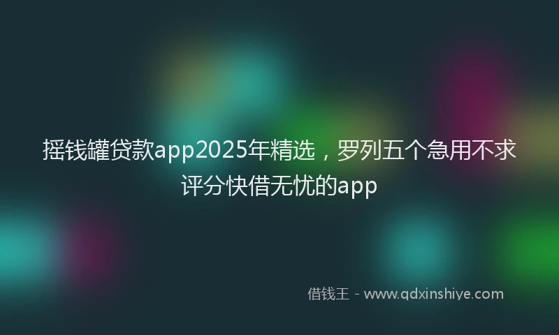 摇钱罐贷款app2025年精选，罗列五个急用不求评分快借无忧的app