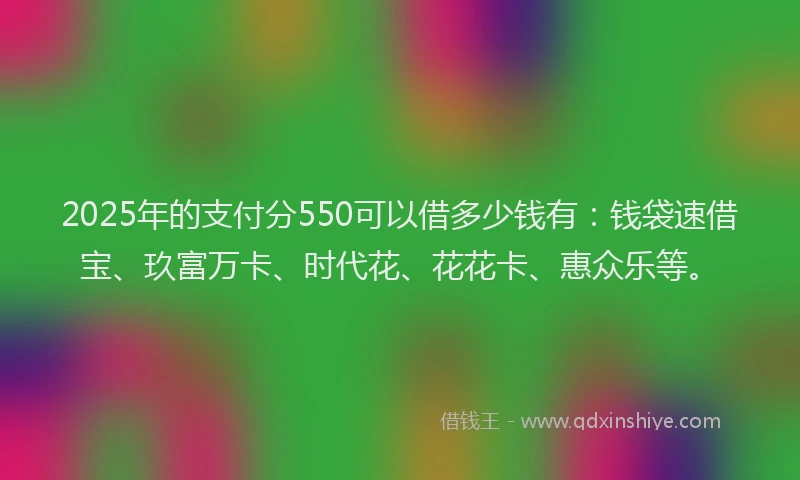 2025年的支付分550可以借多少钱有：钱袋速借宝、玖富万卡、时代花、花花卡、惠众乐等。