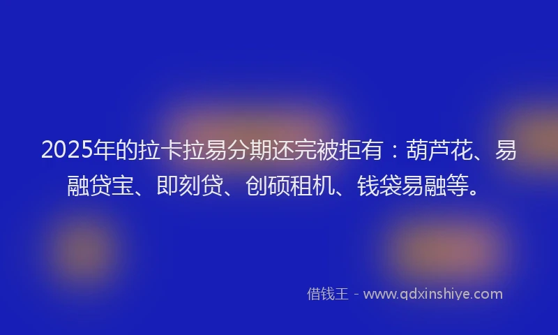 2025年的拉卡拉易分期还完被拒有：葫芦花、易融贷宝、即刻贷、创硕租机、钱袋易融等。