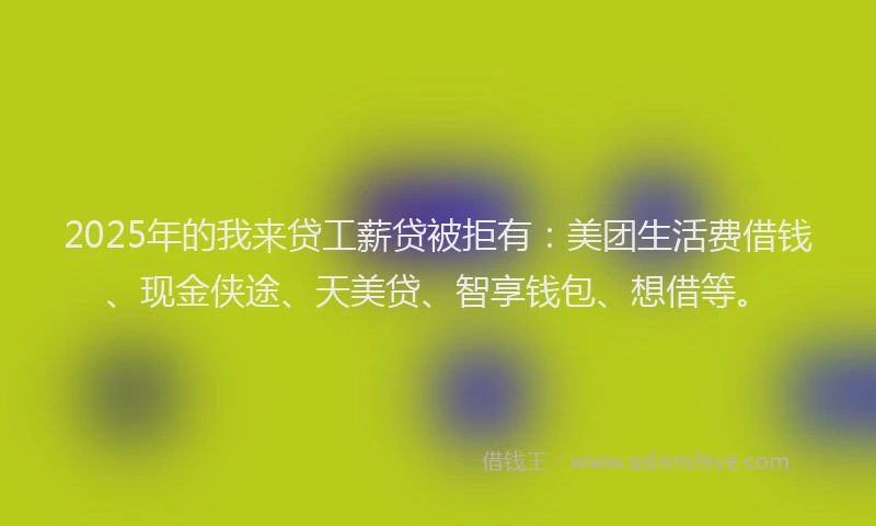 2025年的我来贷工薪贷被拒有：美团生活费借钱、现金侠途、天美贷、智享钱包、想借等。