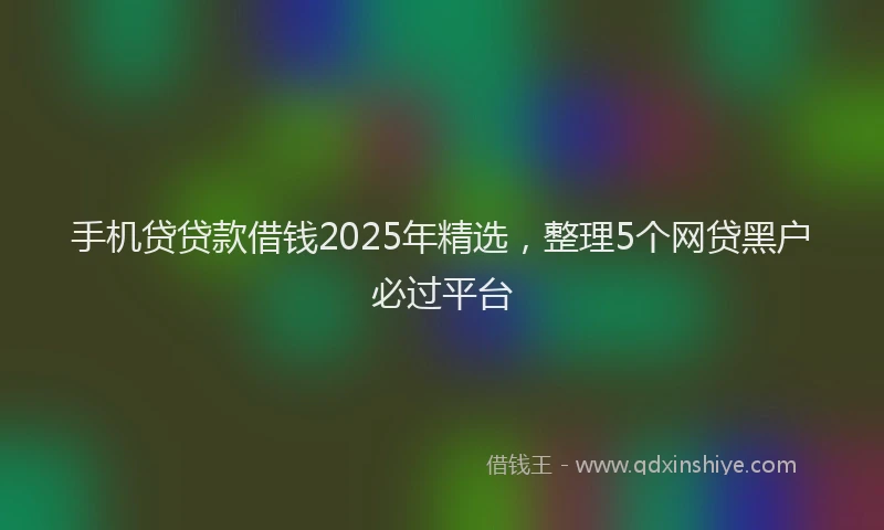 手机贷贷款借钱2025年精选，整理5个网贷黑户必过平台