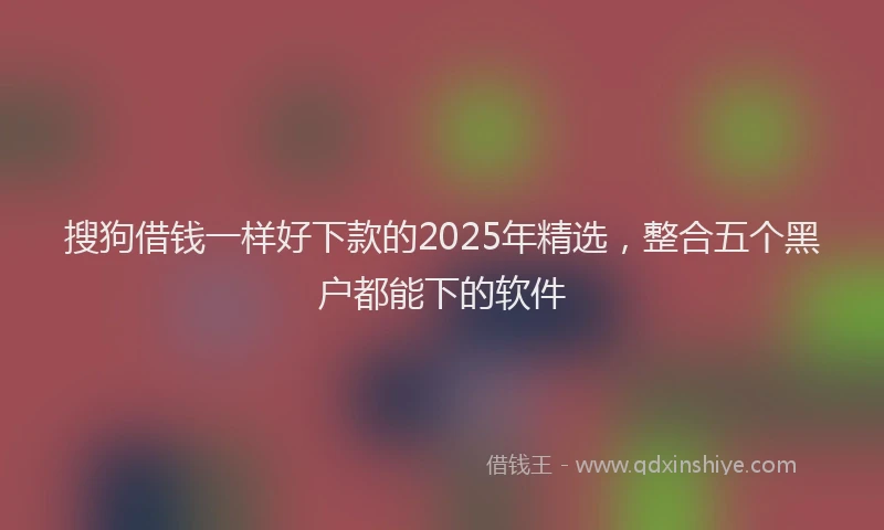 搜狗借钱一样好下款的2025年精选，整合五个黑户都能下的软件